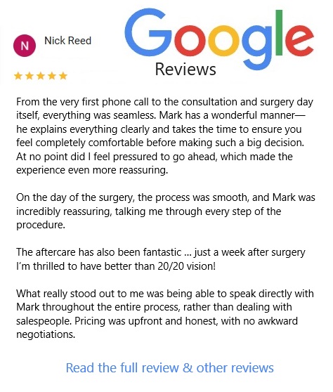 Link to Google Reviews for LaserEyeSurgeryBirmingham, with one example review: From the very first phonecall to the consultation and surgery day itself, everything was seamless. Mark has a wonderful manner, he explains everything clearly and takes time to ensure you feel completely comfortable before making such a big decision...